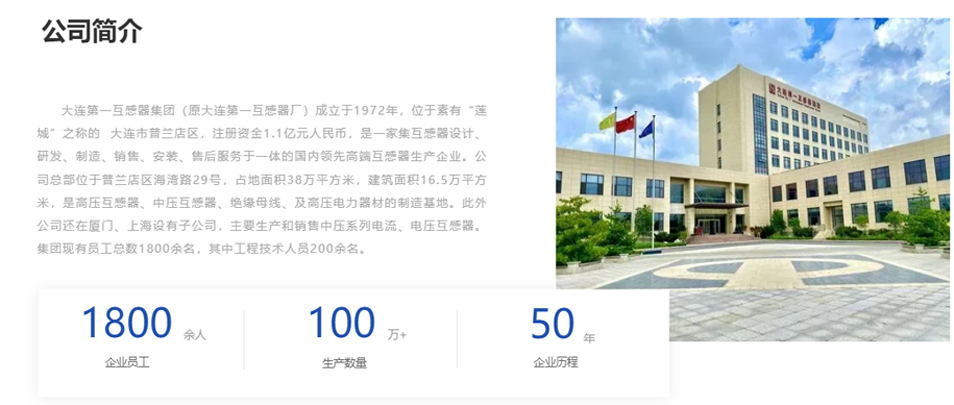 大連第一互感器集團(tuán)（原大連第一互感器廠）成立于1972年，位于素有“蓮城”之稱的  大連市普蘭店區(qū)，注冊(cè)資金1.1億元人民幣，是一家集互感器設(shè)計(jì)、研發(fā)、制造、銷售、安裝、售后服務(wù)于一體的國(guó)內(nèi)領(lǐng)先高端互感器生產(chǎn)企業(yè)。公司總部位于普蘭店區(qū)海灣路29號(hào)，占地面積38萬平方米，建筑面積16.5萬平方米，是高壓互感器、中壓互感器、絕緣母線、及高壓電力器材的制造基地。此外公司還在廈門、上海設(shè)有子公司，主要生產(chǎn)和銷售中壓系列電流、電壓互感器。集團(tuán)現(xiàn)有員工總數(shù)1800余名，其中工程技術(shù)人員200余名。